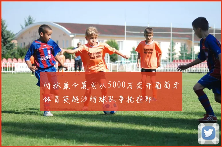 特林康今夏或以5000万离开葡萄牙体育英超沙特球队争抢在即