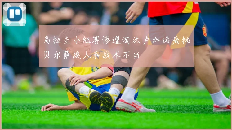 乌拉圭小组赛惨遭淘汰卢加诺痛批贝尔萨换人和战术不当