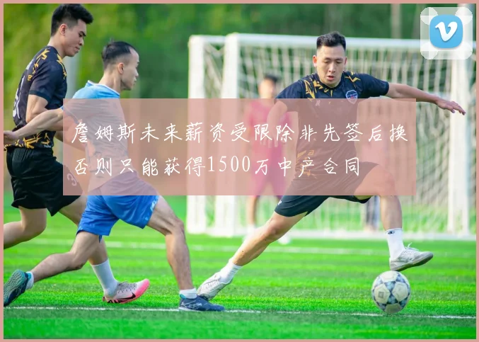 詹姆斯未来薪资受限除非先签后换否则只能获得1500万中产合同