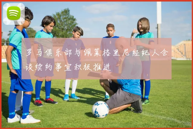 罗马俱乐部与佩莱格里尼经纪人会谈续约事宜积极推进