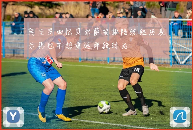 阿圭罗回忆贝尔萨安排陪练经历表示再也不想重返那段时光