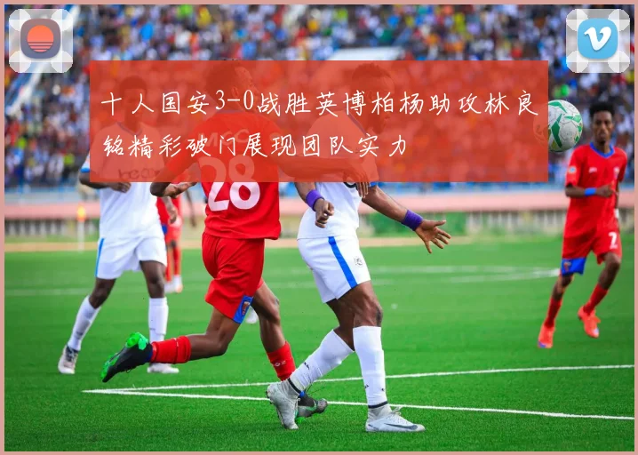 十人国安3-0战胜英博柏杨助攻林良铭精彩破门展现团队实力