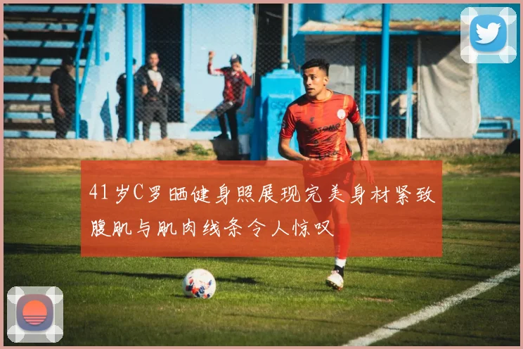 41岁C罗晒健身照展现完美身材紧致腹肌与肌肉线条令人惊叹