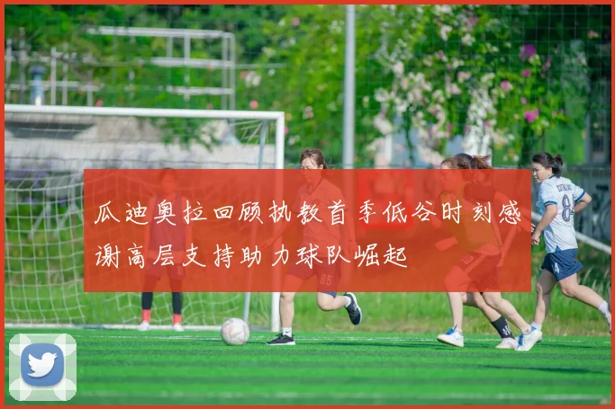 瓜迪奥拉回顾执教首季低谷时刻感谢高层支持助力球队崛起