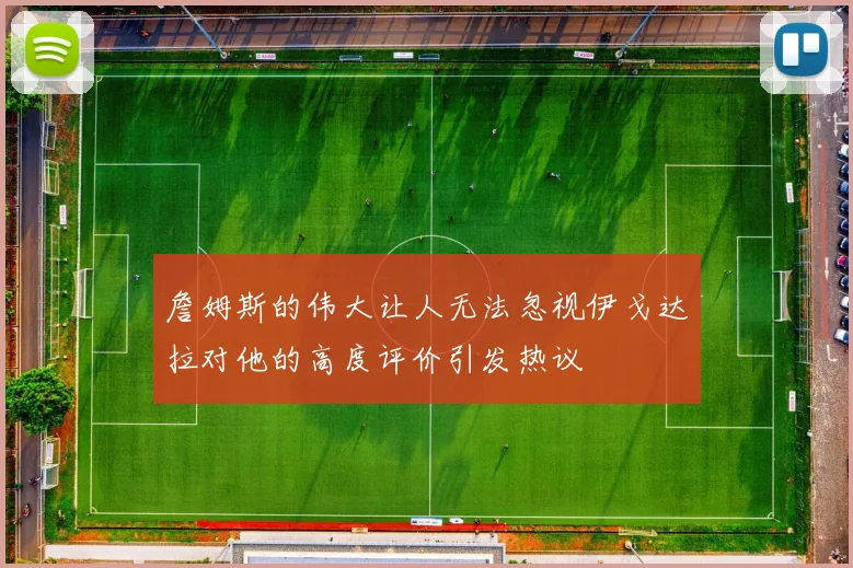 詹姆斯的伟大让人无法忽视伊戈达拉对他的高度评价引发热议