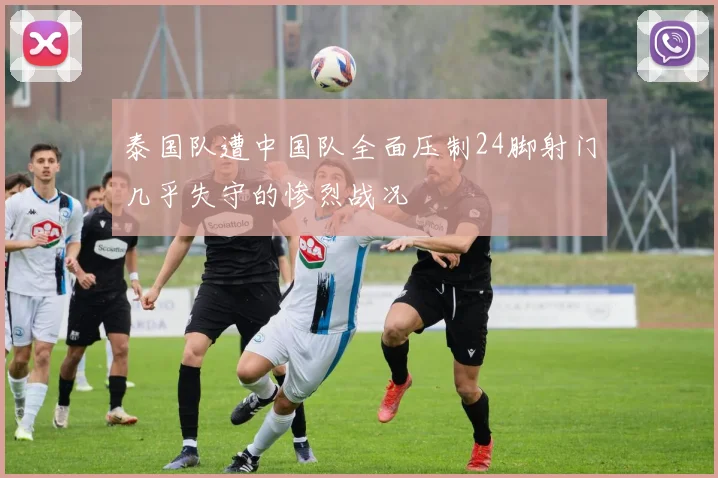 泰国队遭中国队全面压制24脚射门几乎失守的惨烈战况