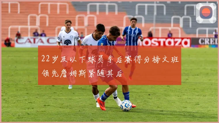 22岁及以下球员季后赛得分榜文班领先詹姆斯紧随其后