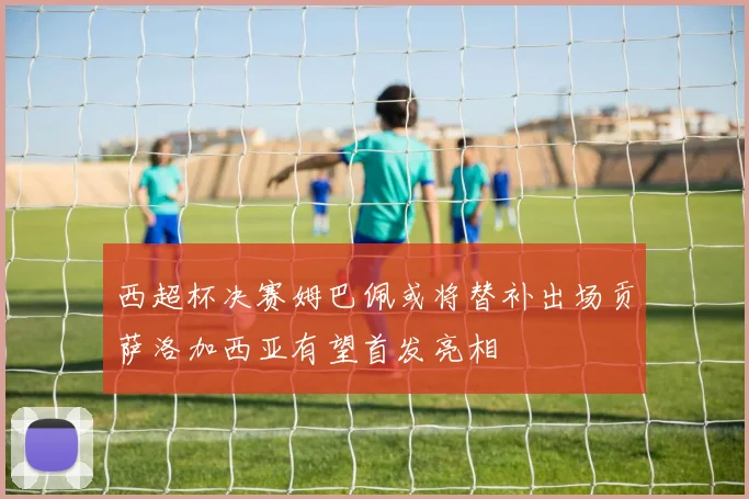 西超杯决赛姆巴佩或将替补出场贡萨洛加西亚有望首发亮相