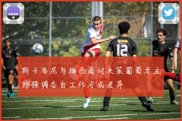 斯卡洛尼与梅西商讨决策葡萄牙主帅强调各自工作方式差异